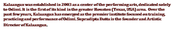 Text Box: Kalaangan was established in 2003 as a center of the performing arts, dedicated solely to Odissi. It is the first of its kind in the greater Houston (Texas, USA) area. Over the past few years, Kalaangan has emerged as the premier institute focused on training, practicing and performance of Odissi. Supradipta Datta is the founder and Artistic Director of Kalaangan.